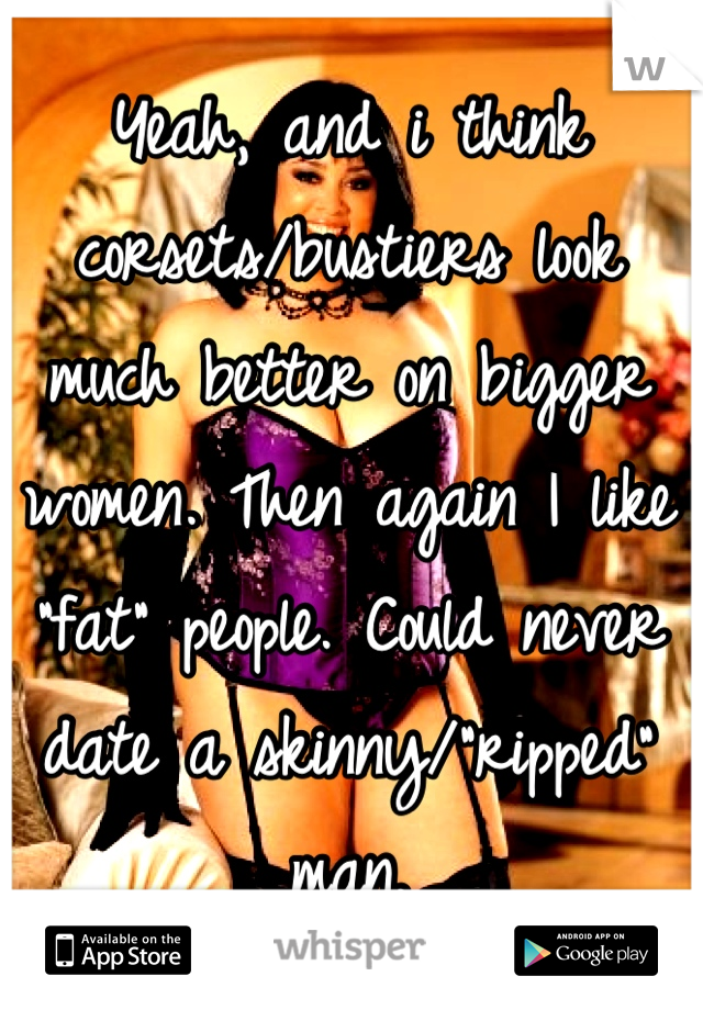 Yeah, and i think corsets/bustiers look much better on bigger women. Then again I like "fat" people. Could never date a skinny/"ripped" man.