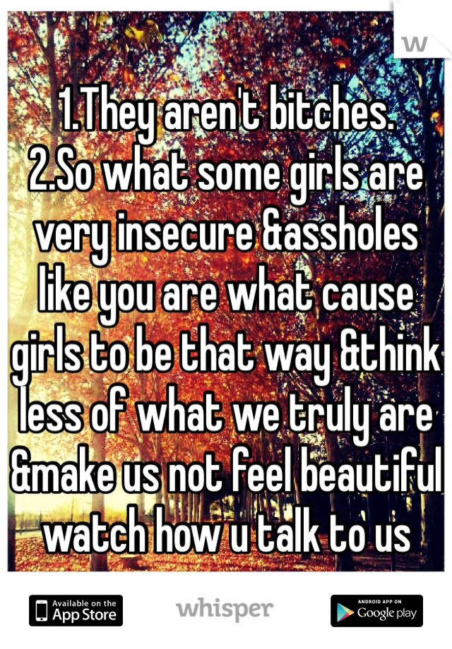 1.They aren't bitches. 
2.So what some girls are very insecure &assholes like you are what cause girls to be that way &think less of what we truly are &make us not feel beautiful watch how u talk to us