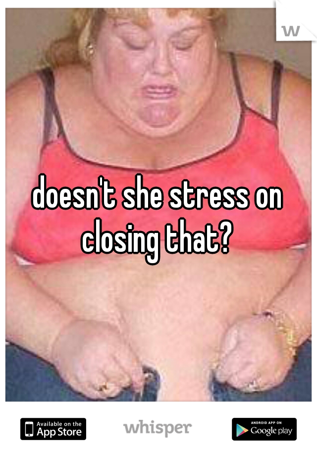 doesn't she stress on closing that? 