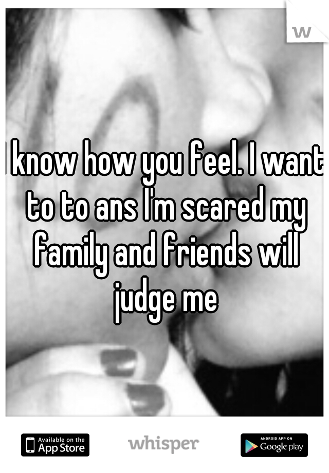 I know how you feel. I want to to ans I'm scared my family and friends will judge me