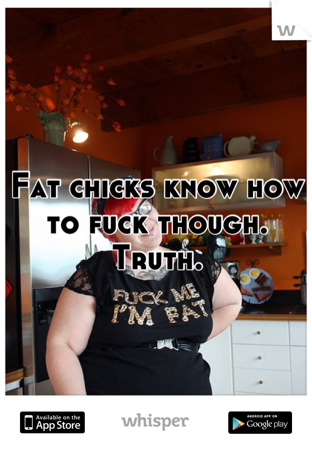 Fat chicks know how to fuck though. Truth.