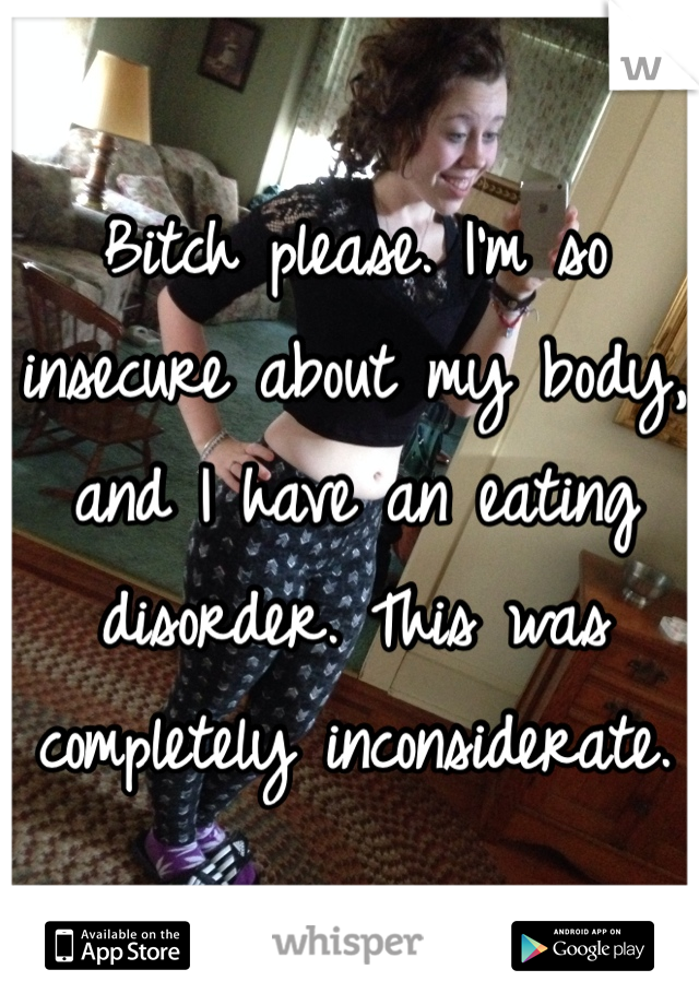 Bitch please. I'm so insecure about my body, and I have an eating disorder. This was completely inconsiderate.