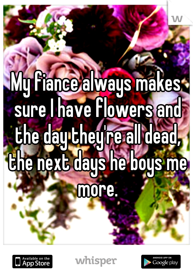 My fiance always makes sure I have flowers and the day they're all dead, the next days he boys me more.