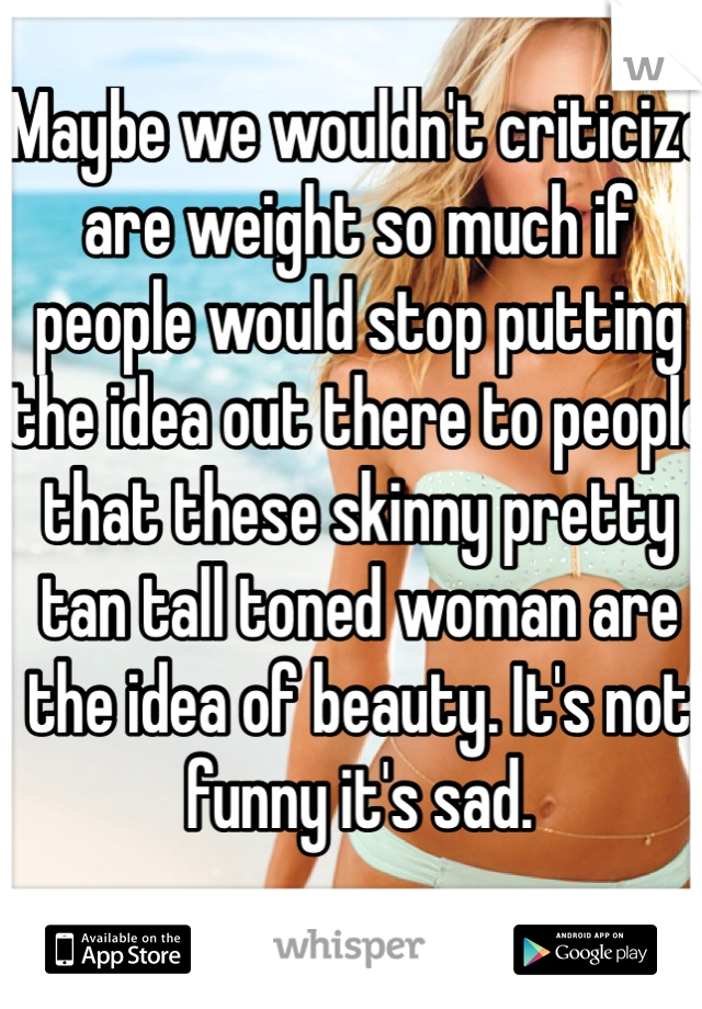 Maybe we wouldn't criticize are weight so much if people would stop putting the idea out there to people that these skinny pretty tan tall toned woman are the idea of beauty. It's not funny it's sad.