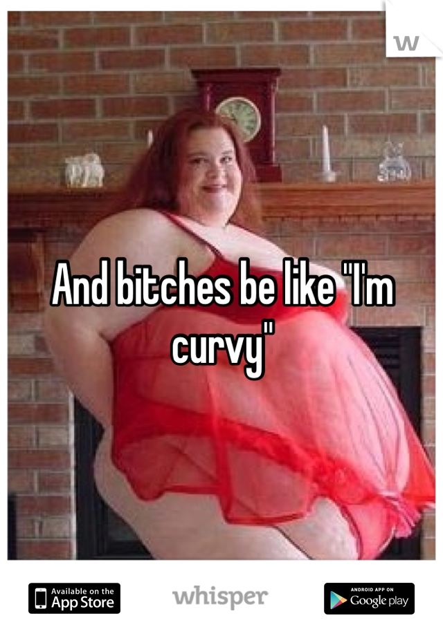 And bitches be like "I'm curvy"