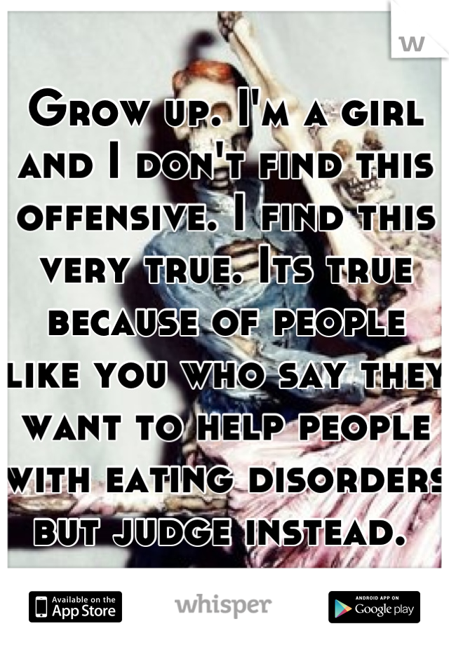 Grow up. I'm a girl and I don't find this offensive. I find this very true. Its true because of people like you who say they want to help people with eating disorders but judge instead. 