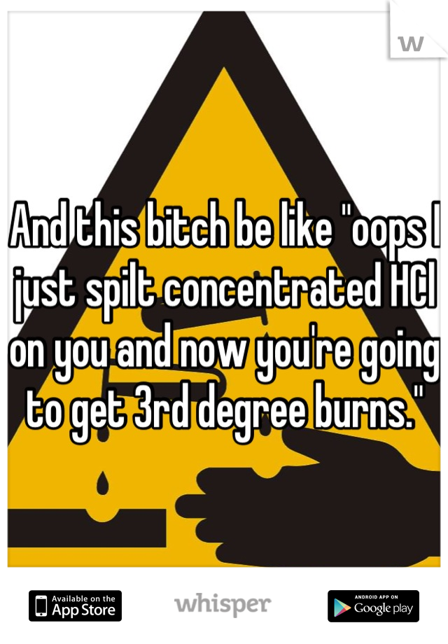 And this bitch be like "oops I just spilt concentrated HCl on you and now you're going to get 3rd degree burns."