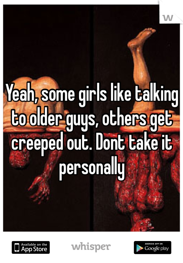 Yeah, some girls like talking to older guys, others get creeped out. Dont take it personally 