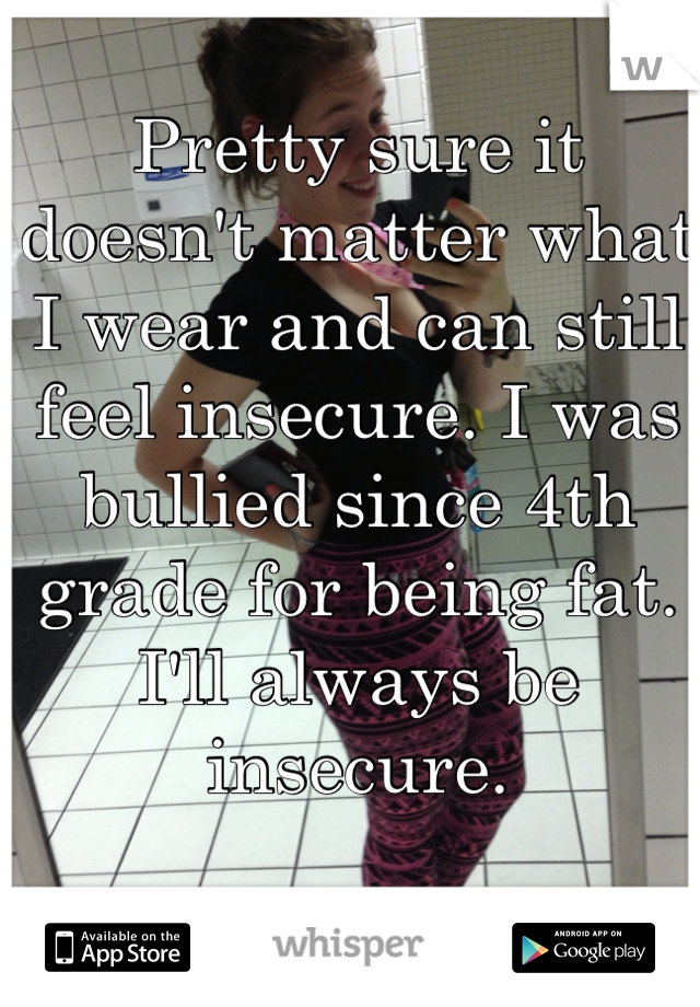 Pretty sure it doesn't matter what I wear and can still feel insecure. I was bullied since 4th grade for being fat. I'll always be insecure.