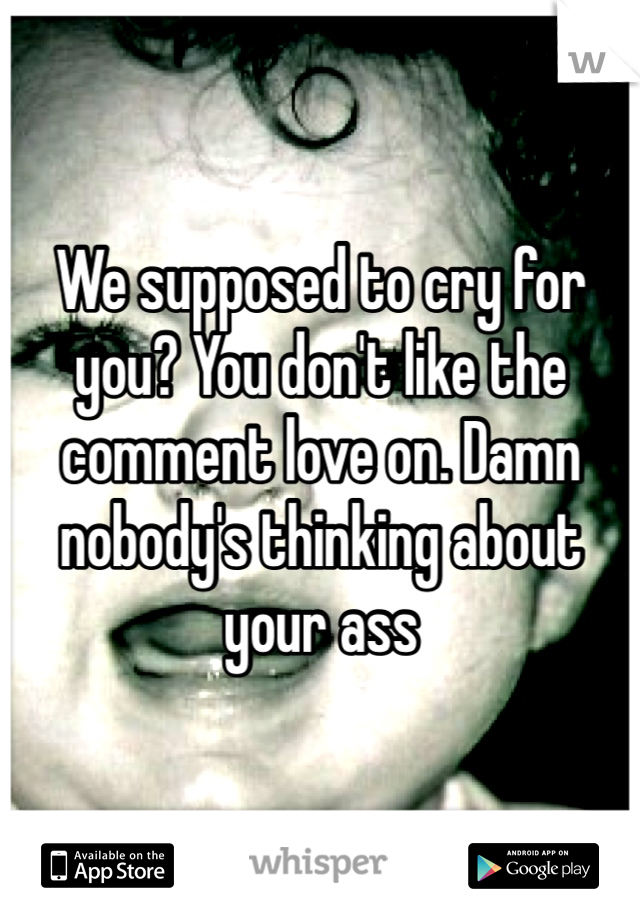 We supposed to cry for you? You don't like the comment love on. Damn nobody's thinking about your ass 
