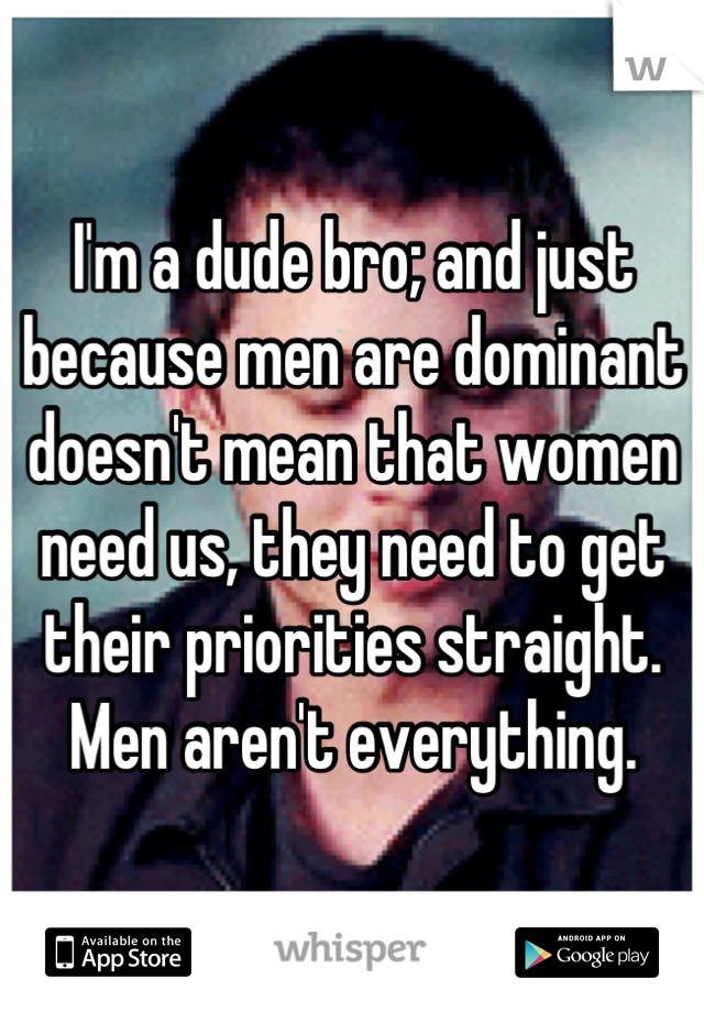 I'm a dude bro; and just because men are dominant doesn't mean that women need us, they need to get their priorities straight. Men aren't everything.