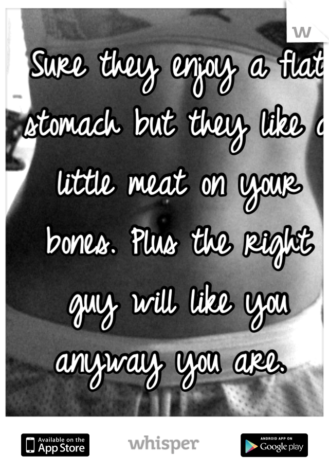 Sure they enjoy a flat stomach but they like a little meat on your bones. Plus the right guy will like you anyway you are. 