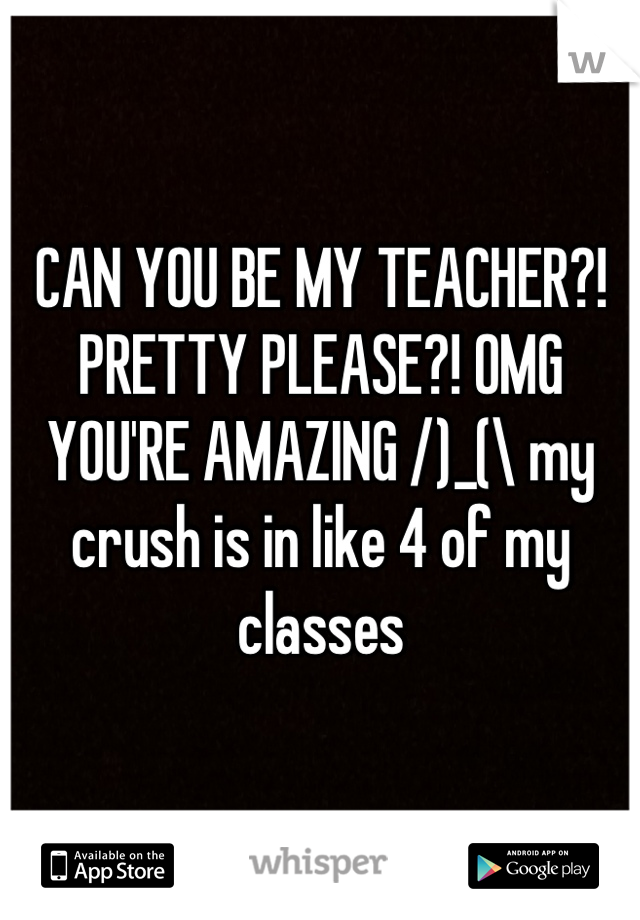 CAN YOU BE MY TEACHER?! PRETTY PLEASE?! OMG YOU'RE AMAZING /)_(\ my crush is in like 4 of my classes