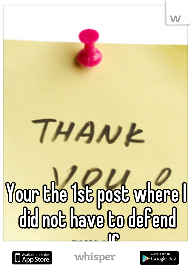 Your the 1st post where I did not have to defend myself 