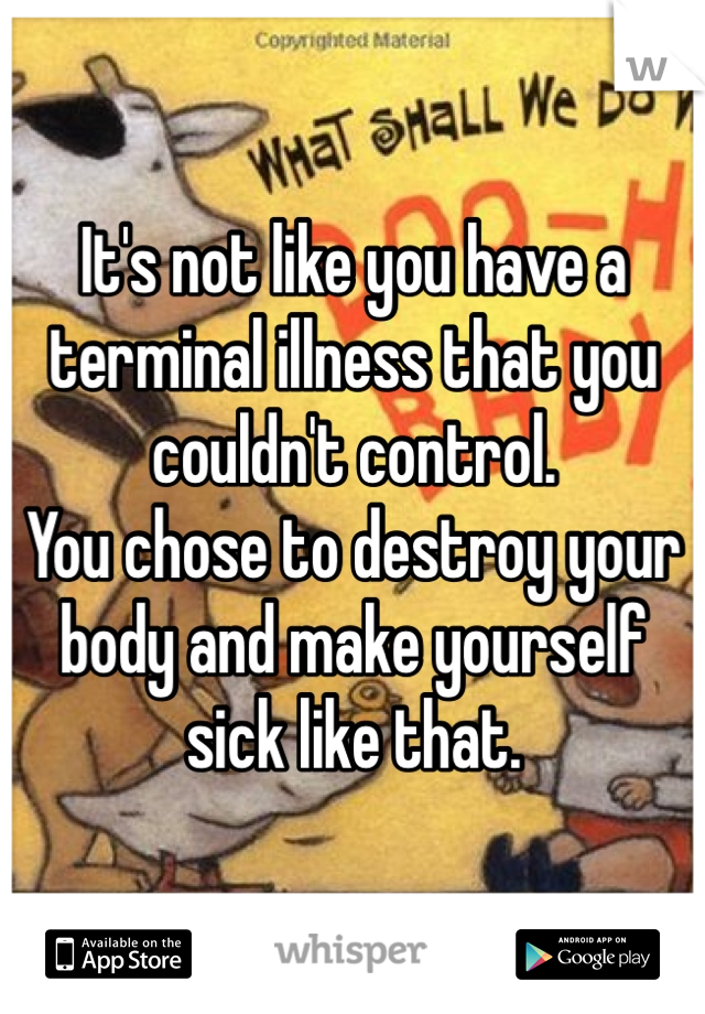 It's not like you have a terminal illness that you couldn't control.
You chose to destroy your body and make yourself sick like that.
