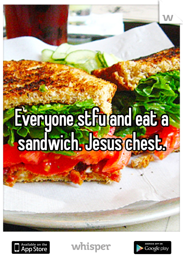 Everyone stfu and eat a sandwich. Jesus chest. 