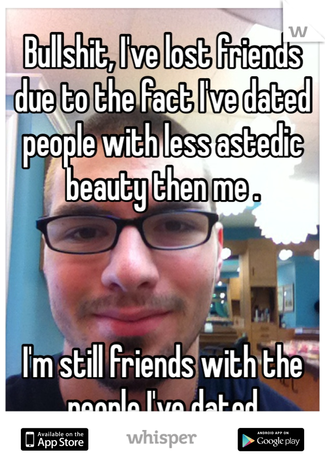 Bullshit, I've lost friends due to the fact I've dated people with less astedic beauty then me .



I'm still friends with the people I've dated