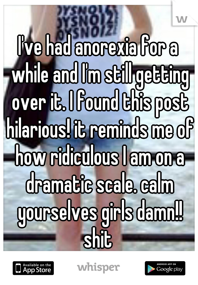 I've had anorexia for a while and I'm still getting over it. I found this post hilarious! it reminds me of how ridiculous I am on a dramatic scale. calm yourselves girls damn!! shit 