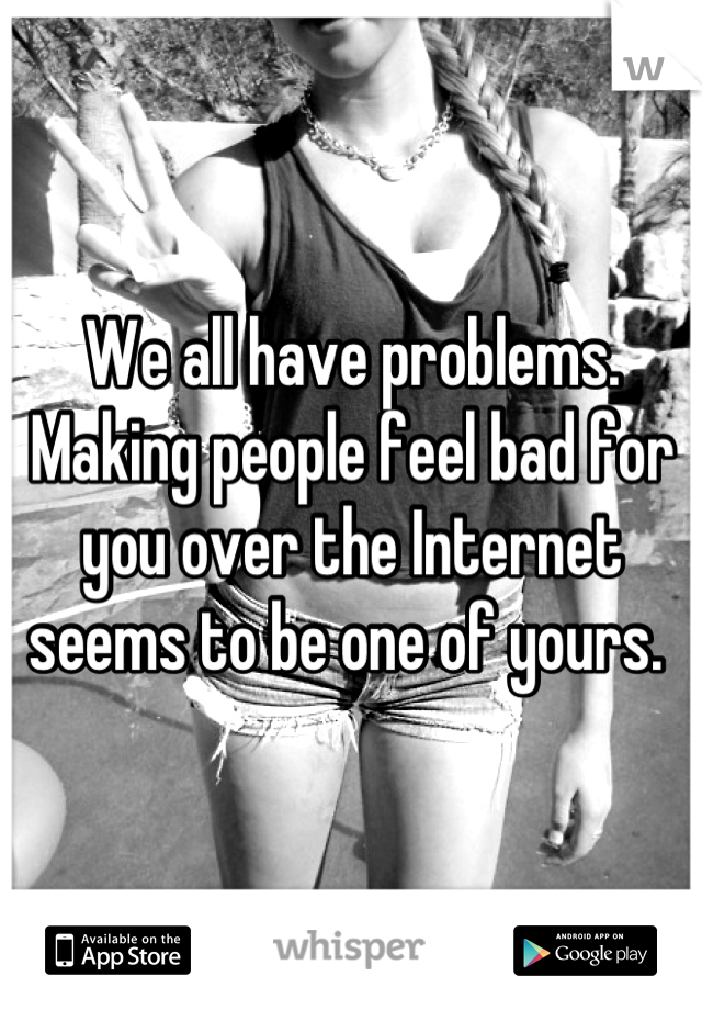 We all have problems. Making people feel bad for you over the Internet seems to be one of yours. 