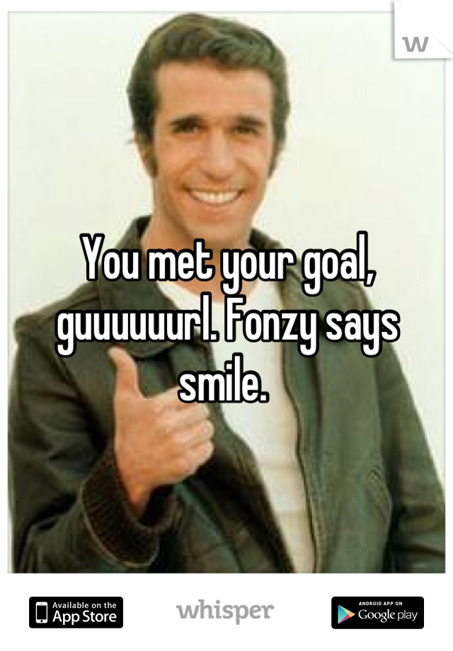 You met your goal, guuuuuurl. Fonzy says smile. 