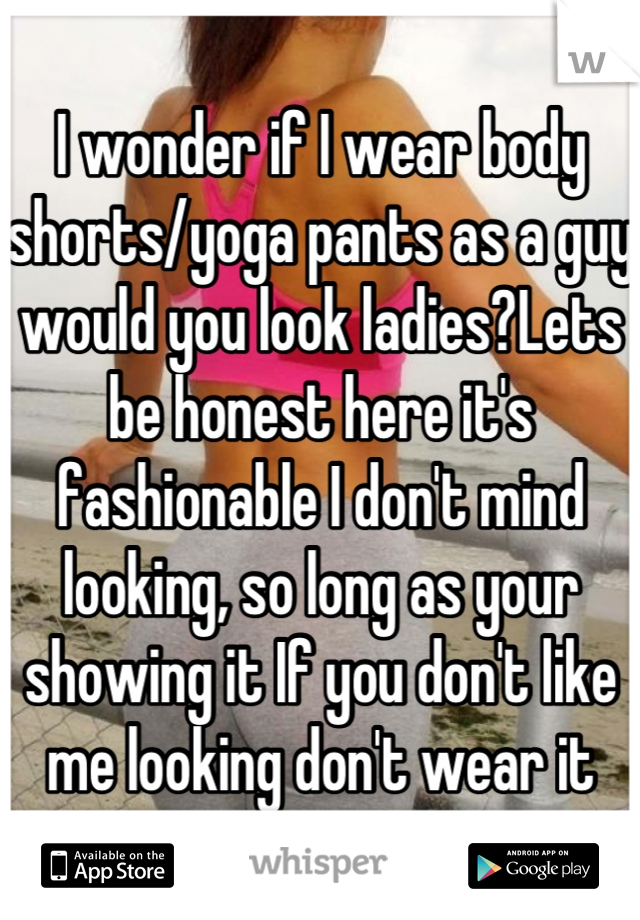 I wonder if I wear body shorts/yoga pants as a guy would you look ladies?Lets be honest here it's fashionable I don't mind looking, so long as your showing it If you don't like me looking don't wear it