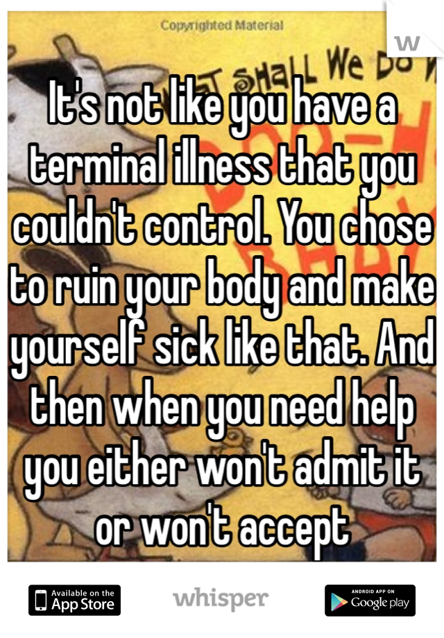 It's not like you have a terminal illness that you couldn't control. You chose to ruin your body and make yourself sick like that. And then when you need help you either won't admit it or won't accept