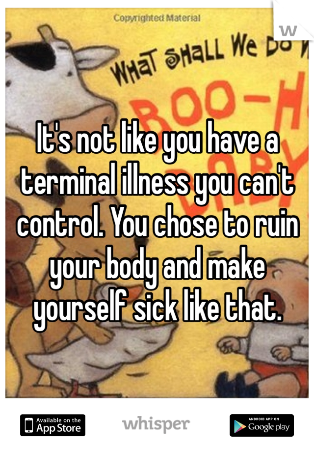 It's not like you have a terminal illness you can't control. You chose to ruin your body and make yourself sick like that. 