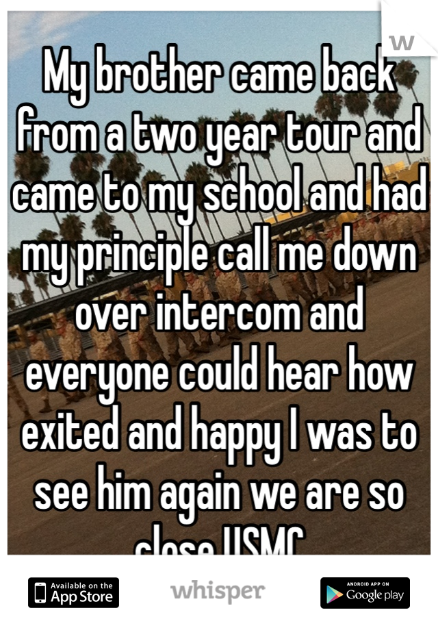 My brother came back from a two year tour and came to my school and had my principle call me down over intercom and everyone could hear how exited and happy I was to see him again we are so close USMC