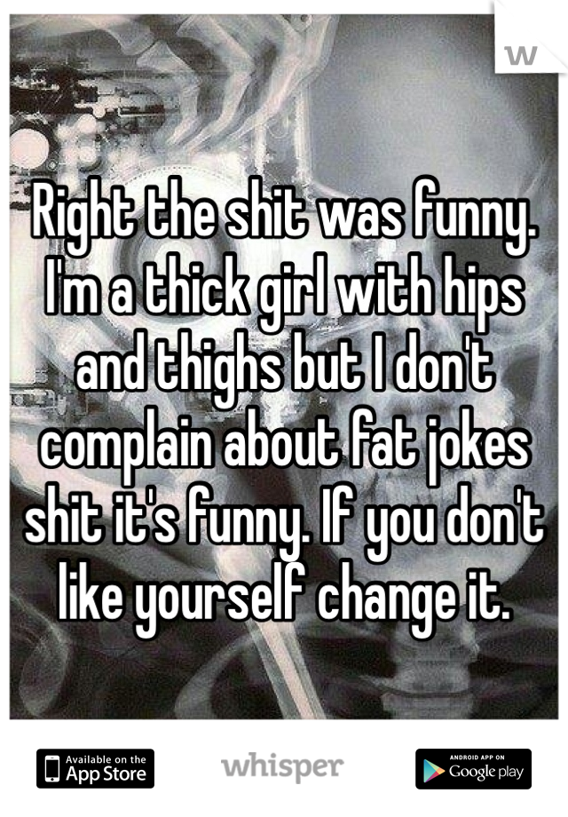 Right the shit was funny. I'm a thick girl with hips and thighs but I don't complain about fat jokes shit it's funny. If you don't like yourself change it. 