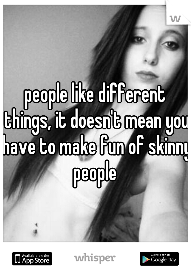 people like different things, it doesn't mean you have to make fun of skinny people 