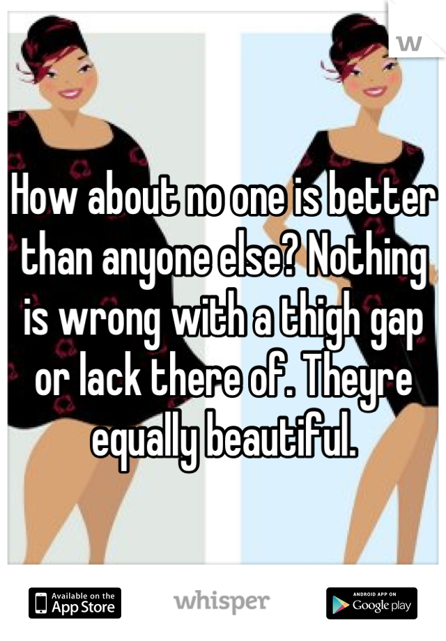 How about no one is better than anyone else? Nothing is wrong with a thigh gap or lack there of. Theyre equally beautiful.
