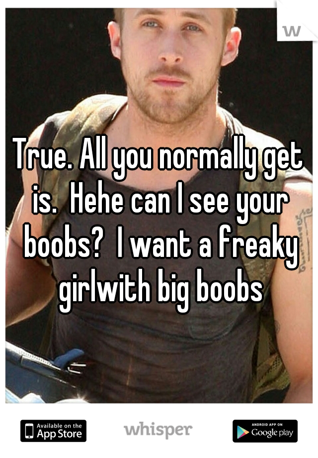 True. All you normally get is.  Hehe can I see your boobs?  I want a freaky girlwith big boobs