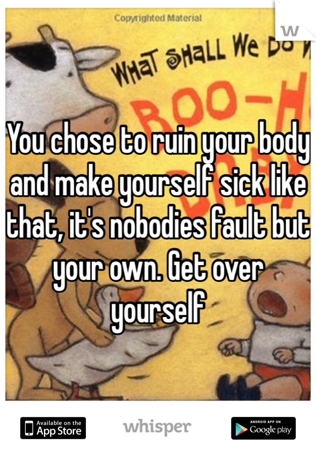 You chose to ruin your body and make yourself sick like that, it's nobodies fault but your own. Get over yourself