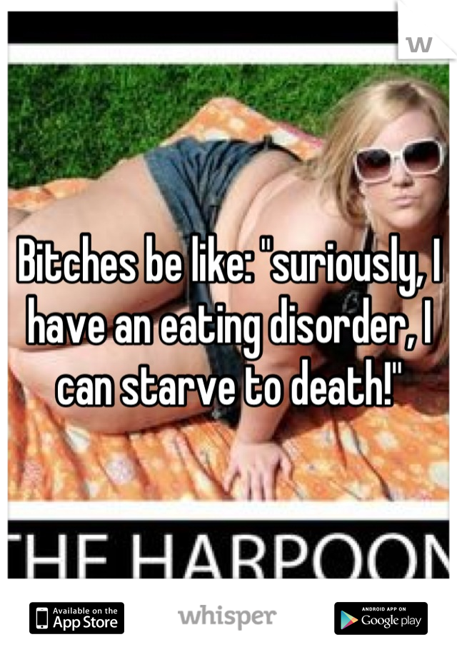 Bitches be like: "suriously, I have an eating disorder, I can starve to death!"