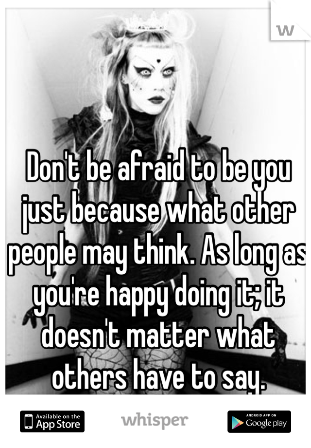 Don't be afraid to be you just because what other people may think. As long as you're happy doing it; it doesn't matter what others have to say.