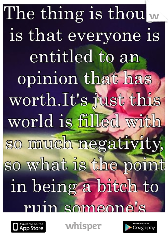 The thing is though is that everyone is entitled to an opinion that has worth.It's just this world is filled with so much negativity, so what is the point in being a bitch to ruin someone's happiness?