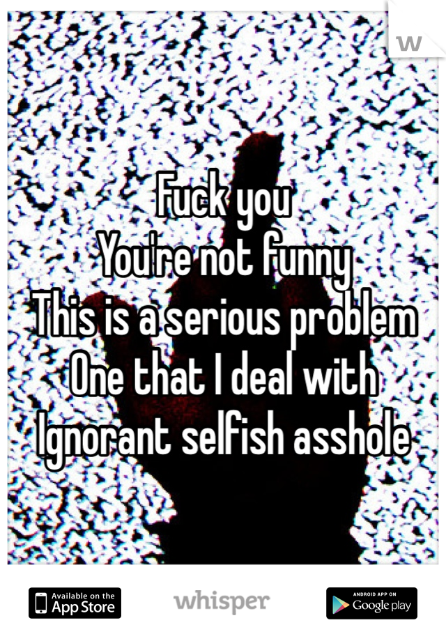 Fuck you
You're not funny
This is a serious problem
One that I deal with
Ignorant selfish asshole