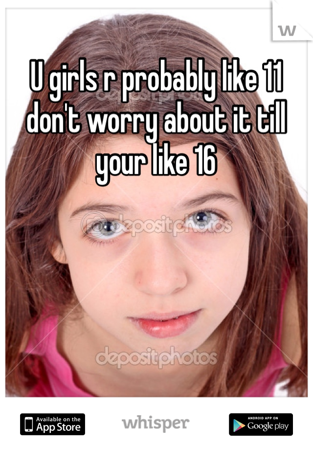 U girls r probably like 11 don't worry about it till your like 16 