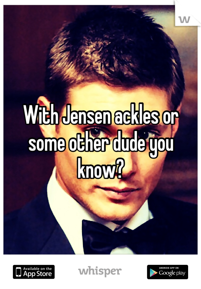 With Jensen ackles or some other dude you know?