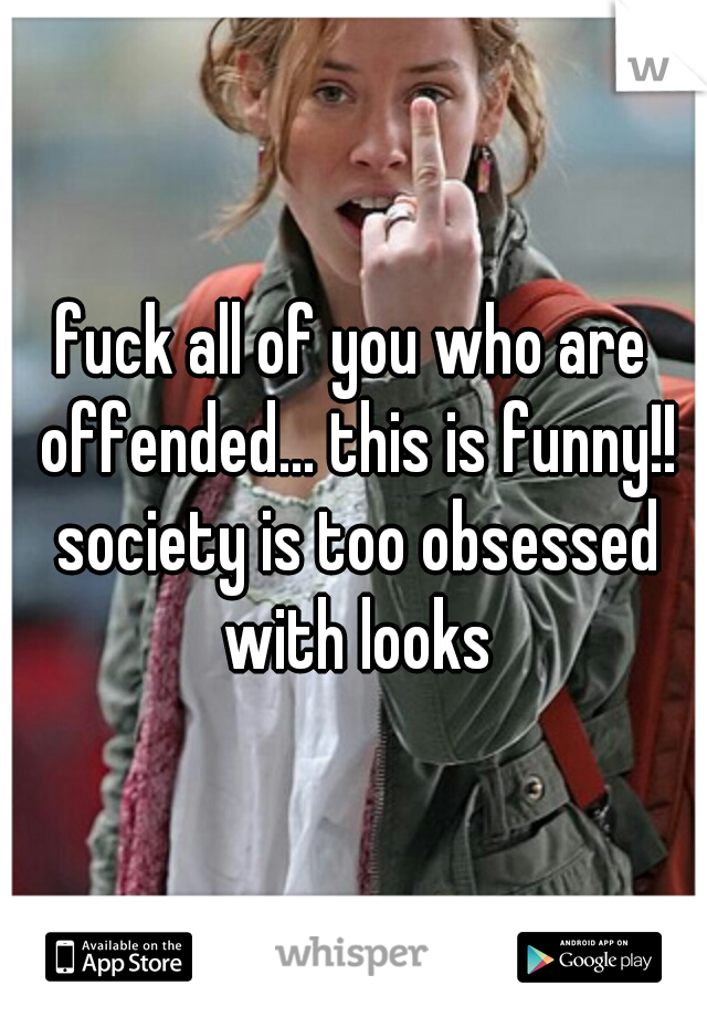 fuck all of you who are offended... this is funny!! society is too obsessed with looks