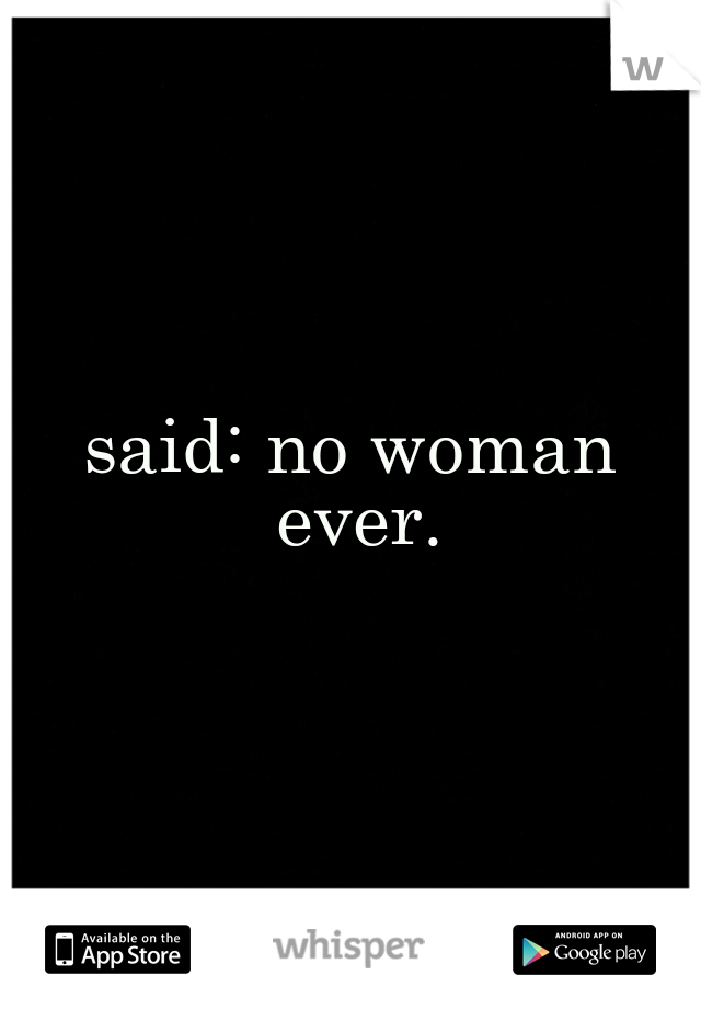 said: no woman ever.