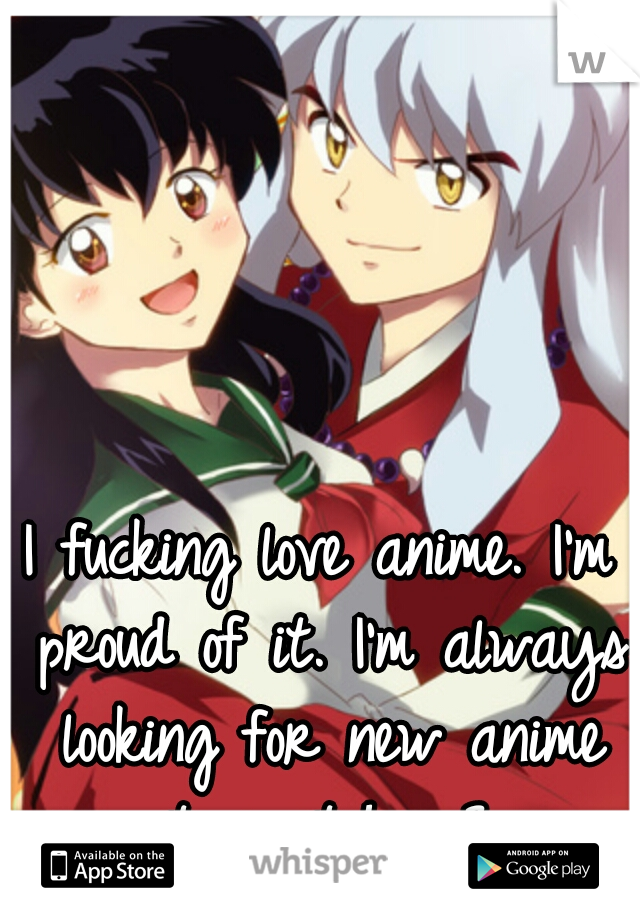 I fucking love anime. I'm proud of it. I'm always looking for new anime to watch. <3