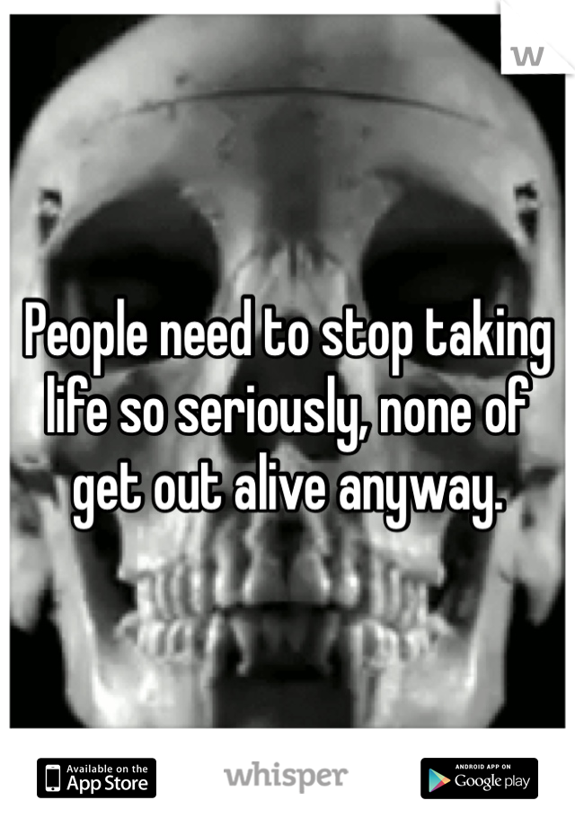 People need to stop taking life so seriously, none of get out alive anyway. 