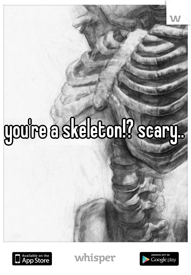 you're a skeleton!? scary..