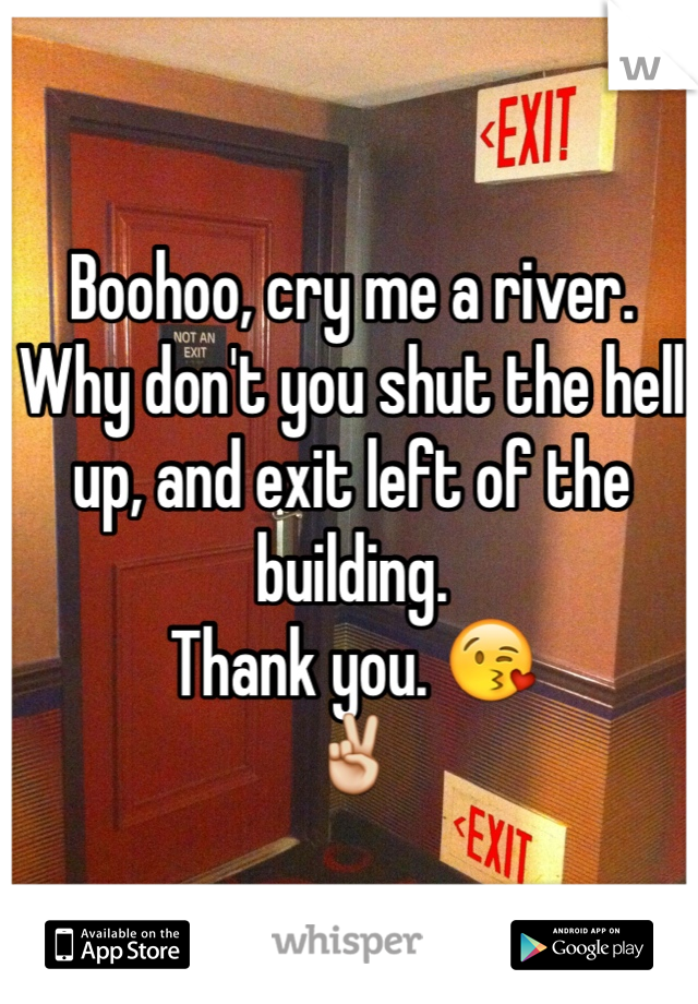 Boohoo, cry me a river. Why don't you shut the hell up, and exit left of the building. 
Thank you. 😘
✌️