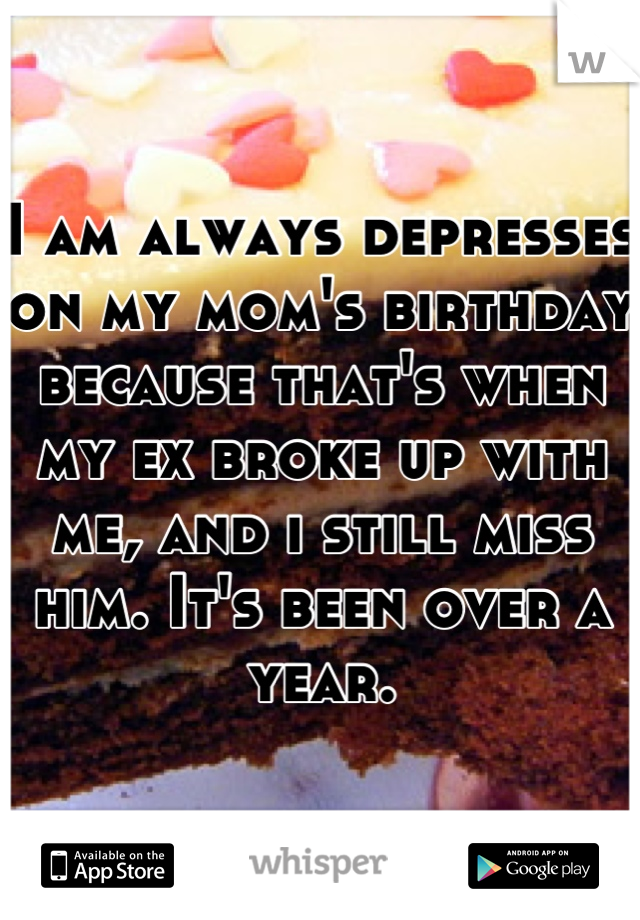 I am always depresses on my mom's birthday because that's when my ex broke up with me, and i still miss him. It's been over a year.