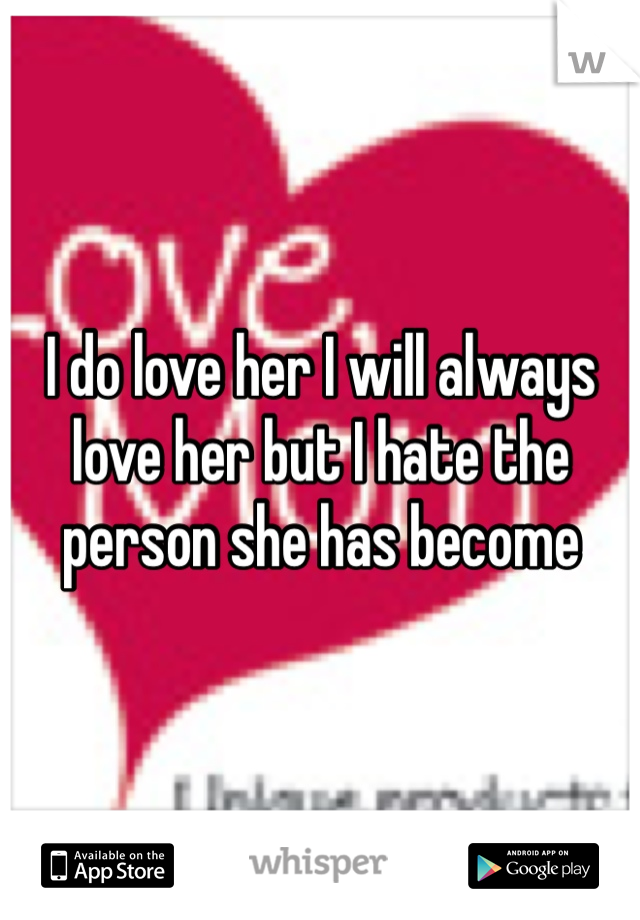 I do love her I will always love her but I hate the person she has become
