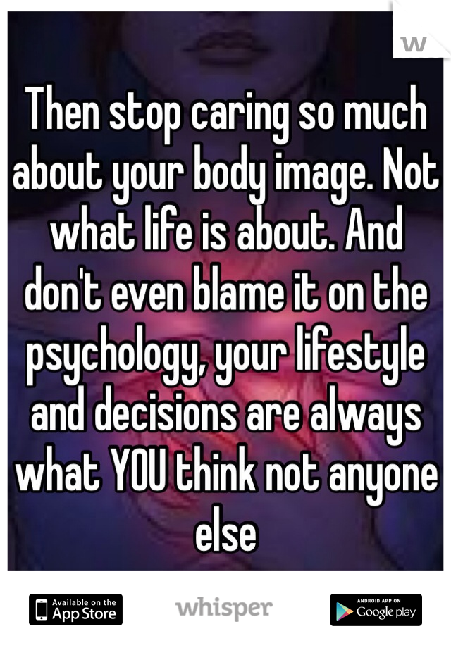 Then stop caring so much about your body image. Not what life is about. And don't even blame it on the psychology, your lifestyle and decisions are always what YOU think not anyone else