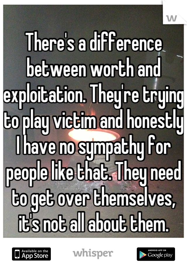 There's a difference between worth and exploitation. They're trying to play victim and honestly I have no sympathy for people like that. They need to get over themselves, it's not all about them.