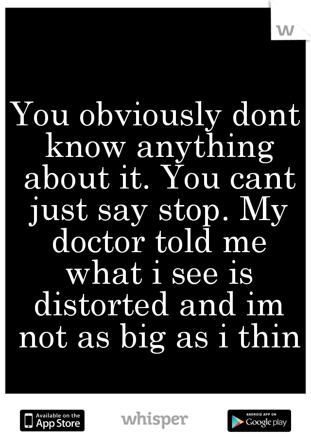 You obviously dont know anything about it. You cant just say stop. My doctor told me what i see is distorted and im not as big as i think